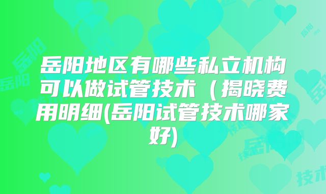 岳阳地区有哪些私立机构可以做试管技术（揭晓费用明细(岳阳试管技术哪家好)