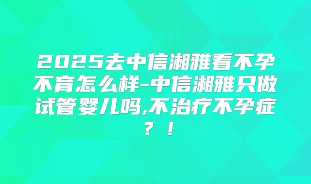 2025去中信湘雅看不孕不育怎么样-中信湘雅只做试管婴儿吗,不治疗不孕症？！