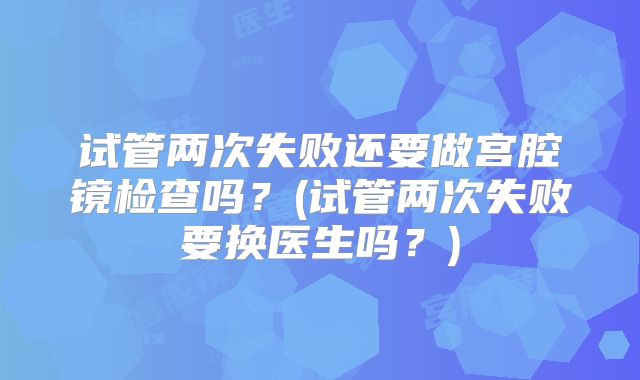 试管两次失败还要做宫腔镜检查吗？(试管两次失败要换医生吗？)