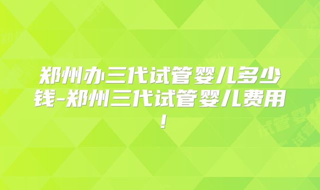 郑州办三代试管婴儿多少钱-郑州三代试管婴儿费用！