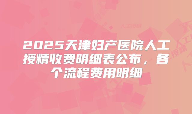 2025天津妇产医院人工授精收费明细表公布，各个流程费用明细