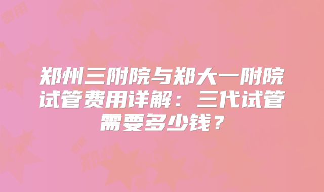 郑州三附院与郑大一附院试管费用详解:三代试管需要多少钱?
