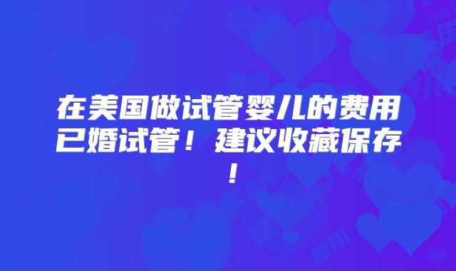 在美国做试管婴儿的费用已婚试管！建议收藏保存！