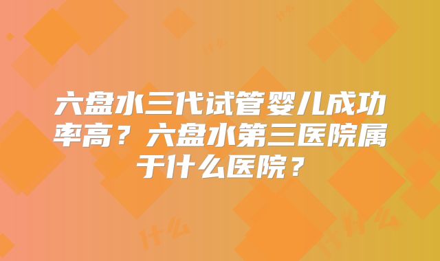 六盘水三代试管婴儿成功率高?六盘水第三医院属于什么医院?