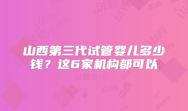 山西第三代试管婴儿多少钱？这6家机构都可以