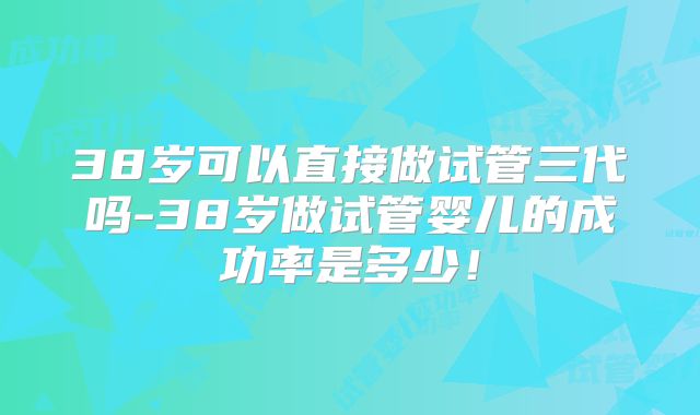 38岁可以直接做试管三代吗-38岁做试管婴儿的成功率是多少!