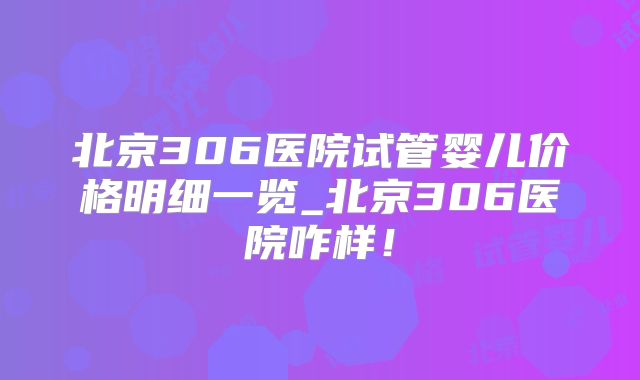 北京306医院试管婴儿价格明细一览_北京306医院咋样!