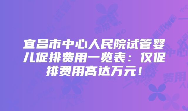宜昌市中心人民院试管婴儿促排费用一览表:仅促排费用高达万元!