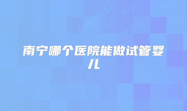 南宁哪个医院能做试管婴儿