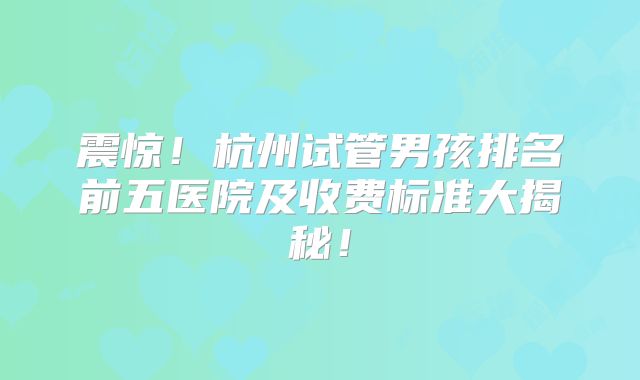 震惊！杭州试管男孩排名前五医院及收费标准大揭秘！