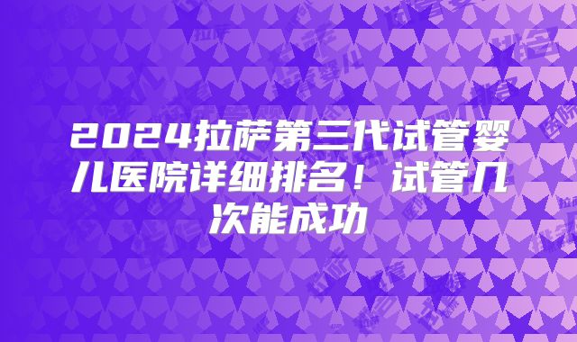 2024拉萨第三代试管婴儿医院详细排名!试管几次能成功