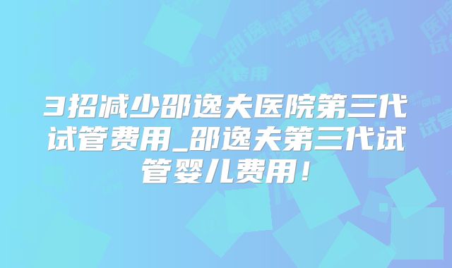 3招减少邵逸夫医院第三代试管费用_邵逸夫第三代试管婴儿费用!