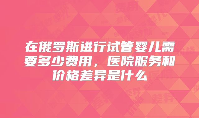 在俄罗斯进行试管婴儿需要多少费用，医院服务和价格差异是什么