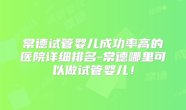 常德试管婴儿成功率高的医院详细排名-常德哪里可以做试管婴儿！