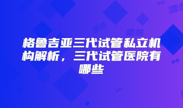 格鲁吉亚三代试管私立机构解析,三代试管医院有哪些