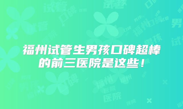 福州试管生男孩口碑超棒的前三医院是这些！