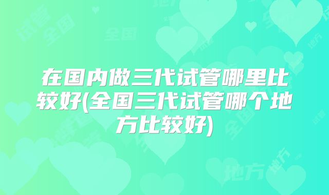 在国内做三代试管哪里比较好(全国三代试管哪个地方比较好)