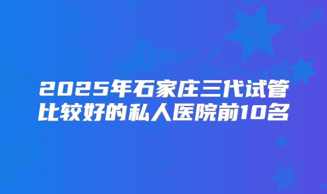 2025年石家庄三代试管比较好的私人医院前10名