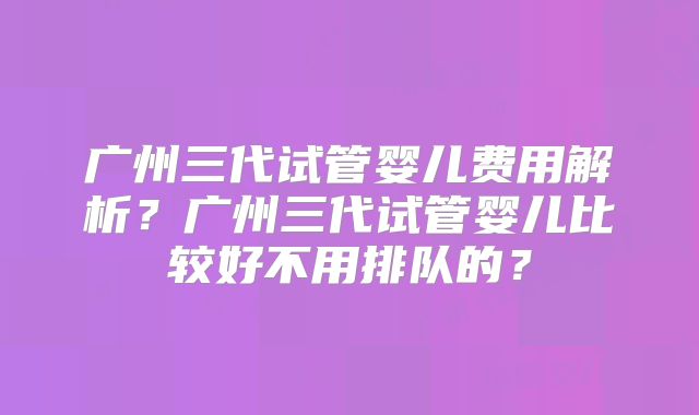 广州三代试管婴儿费用解析？广州三代试管婴儿比较好不用排队的？