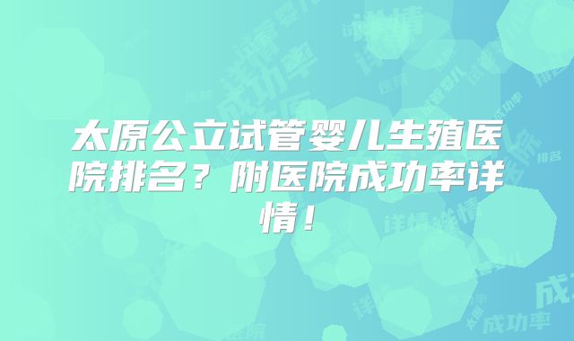 太原公立试管婴儿生殖医院排名?附医院成功率详情!