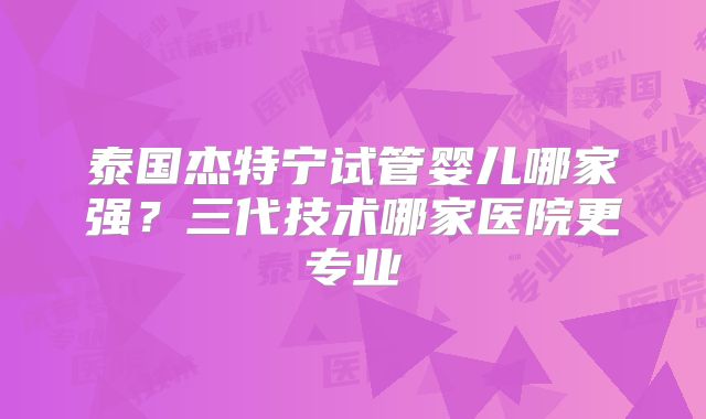 泰国杰特宁试管婴儿哪家强?三代技术哪家医院更专业