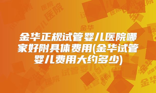 金华正规试管婴儿医院哪家好附具体费用(金华试管婴儿费用大约多少)