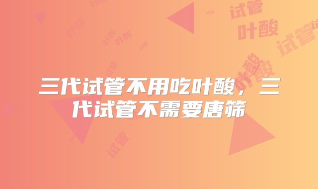 三代试管不用吃叶酸，三代试管不需要唐筛