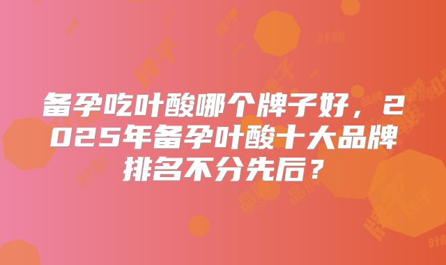 备孕吃叶酸哪个牌子好，2025年备孕叶酸十大品牌排名不分先后？