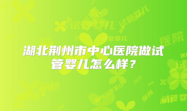 湖北荆州市中心医院做试管婴儿怎么样？