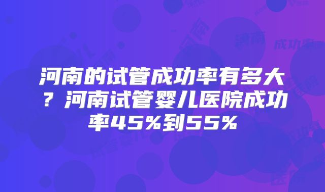 河南的试管成功率有多大？河南试管婴儿医院成功率45%到55%
