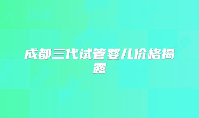 成都三代试管婴儿价格揭露
