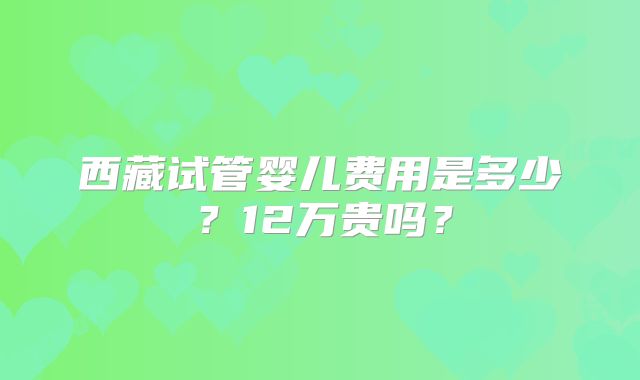 西藏试管婴儿费用是多少？12万贵吗？