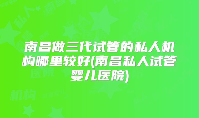 南昌做三代试管的私人机构哪里较好(南昌私人试管婴儿医院)
