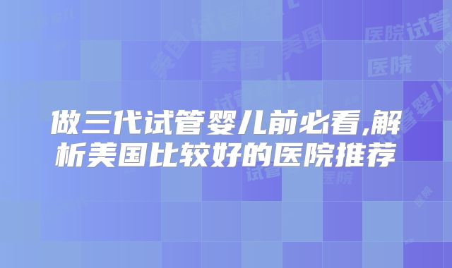 做三代试管婴儿前必看,解析美国比较好的医院推荐
