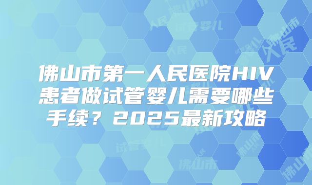 佛山市第一人民医院HIV患者做试管婴儿需要哪些手续？2025最新攻略