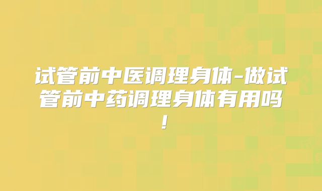 试管前中医调理身体-做试管前中药调理身体有用吗！