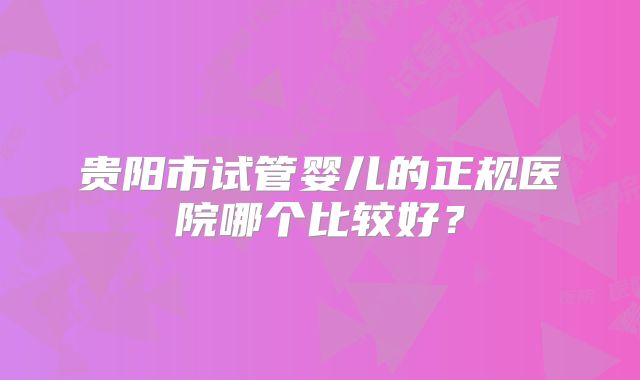 贵阳市试管婴儿的正规医院哪个比较好?