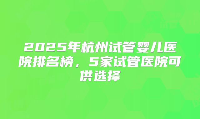 2025年杭州试管婴儿医院排名榜,5家试管医院可供选择