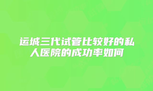 运城三代试管比较好的私人医院的成功率如何