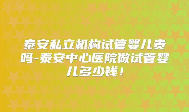 泰安私立机构试管婴儿贵吗-泰安中心医院做试管婴儿多少钱！