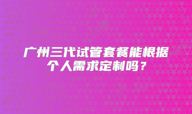 广州三代试管套餐能根据个人需求定制吗？