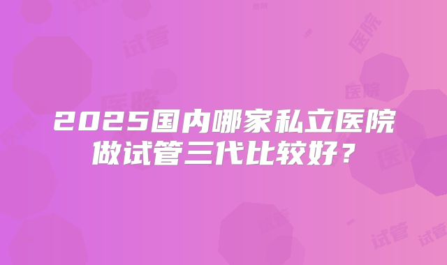 2025国内哪家私立医院做试管三代比较好?