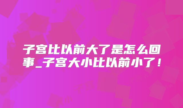 子宫比以前大了是怎么回事_子宫大小比以前小了!
