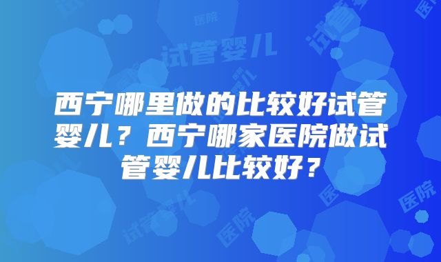 西宁哪里做的比较好试管婴儿?西宁哪家医院做试管婴儿比较好?