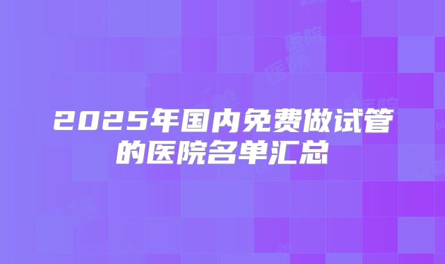2025年国内免费做试管的医院名单汇总