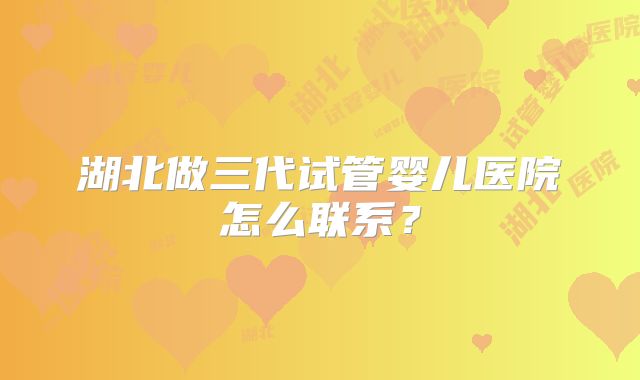 湖北做三代试管婴儿医院怎么联系？