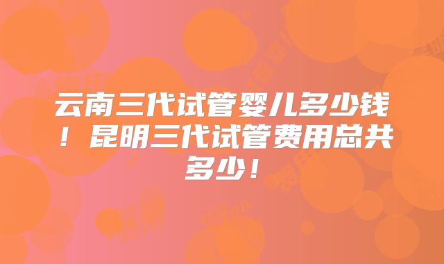 云南三代试管婴儿多少钱!昆明三代试管费用总共多少!