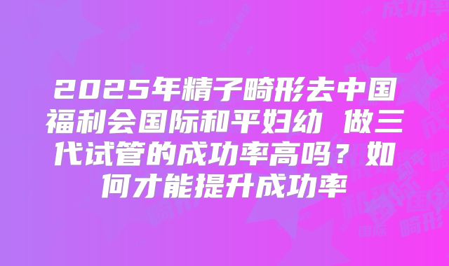 2025年精子畸形去中国福利会国际和平妇幼 做三代试管的成功率高吗？如何才能提升成功率