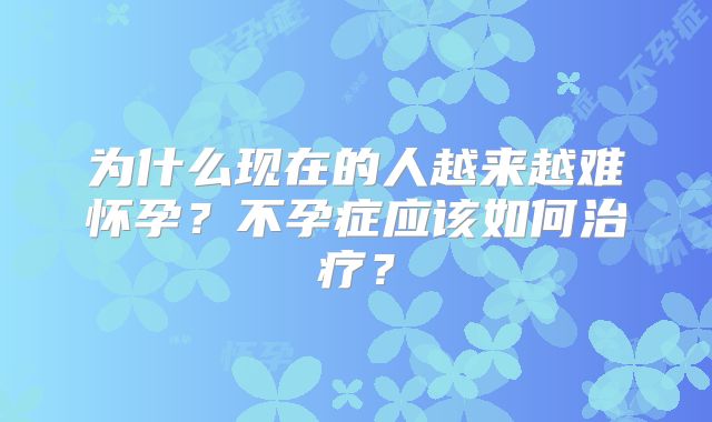 为什么现在的人越来越难怀孕？不孕症应该如何治疗？
