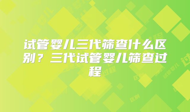试管婴儿三代筛查什么区别?三代试管婴儿筛查过程